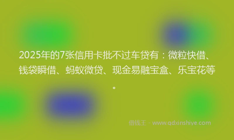 2025年的7张信用卡批不过车贷有：微粒快借、钱袋瞬借、蚂蚁微贷、现金易融宝盒、乐宝花等。