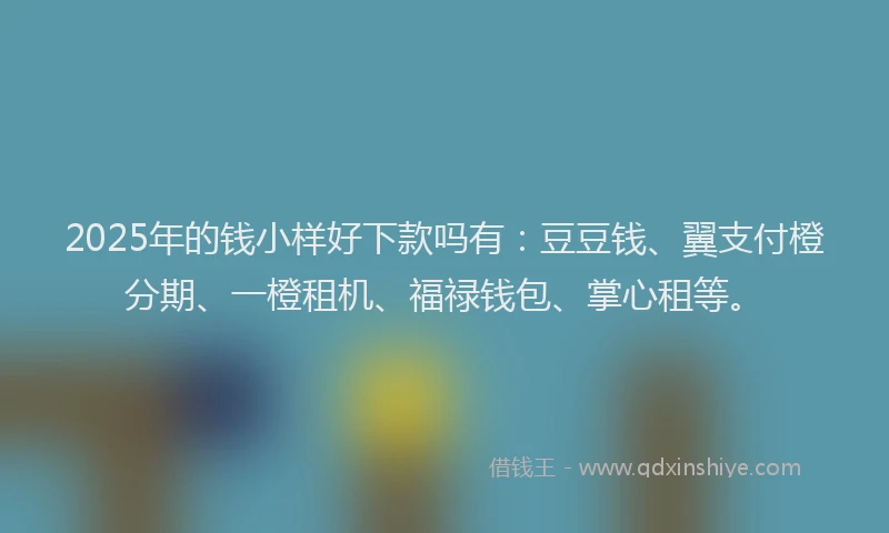 2025年的钱小样好下款吗有：豆豆钱、翼支付橙分期、一橙租机、福禄钱包、掌心租等。