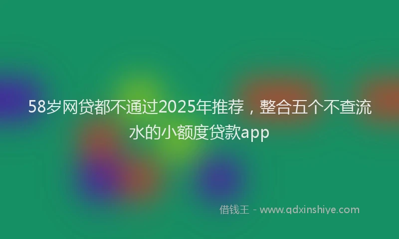 58岁网贷都不通过2025年推荐，整合五个不查流水的小额度贷款app