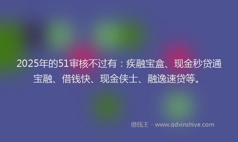2025年的51审核不过有：疾融宝盒、现金秒贷通宝融、借钱快、现金侠士、融逸速贷等。