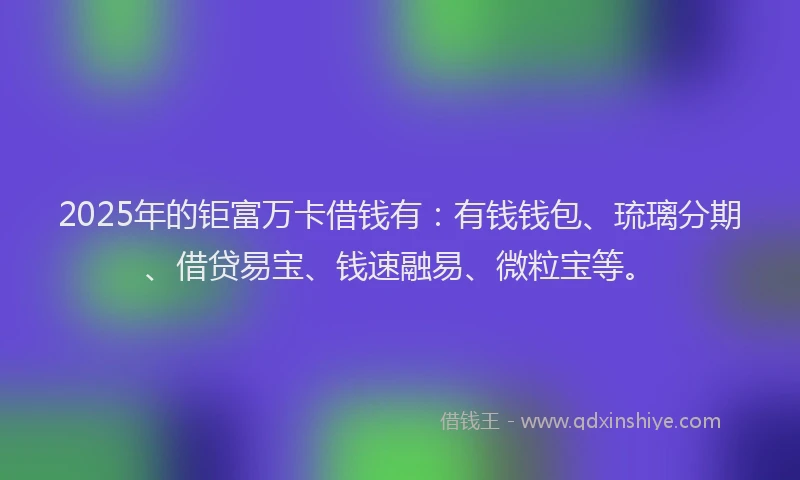 2025年的钜富万卡借钱有：有钱钱包、琉璃分期、借贷易宝、钱速融易、微粒宝等。