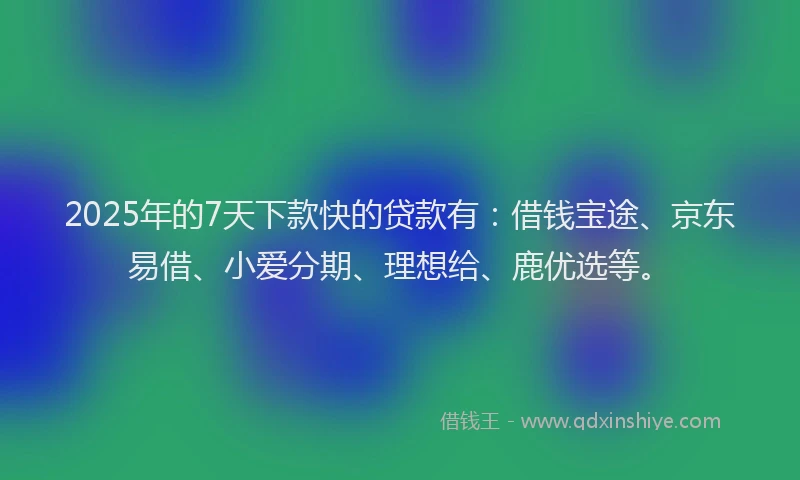 2025年的7天下款快的贷款有：借钱宝途、京东易借、小爱分期、理想给、鹿优选等。