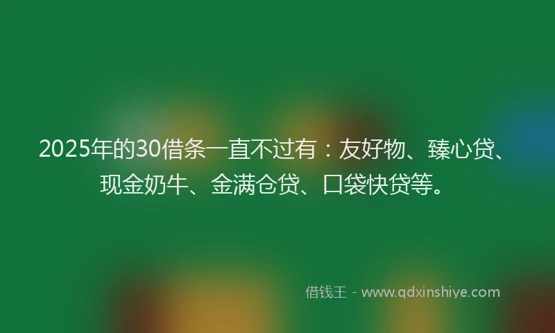 2025年的30借条一直不过有：友好物、臻心贷、现金奶牛、金满仓贷、口袋快贷等。