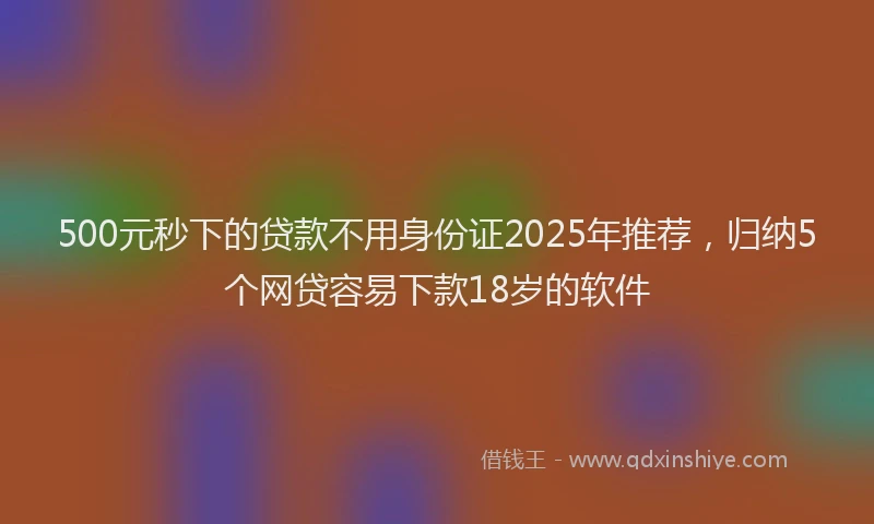 500元秒下的贷款不用身份证2025年推荐，归纳5个网贷容易下款18岁的软件