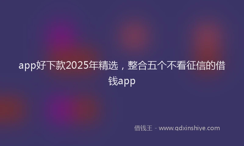 app好下款2025年精选，整合五个不看征信的借钱app