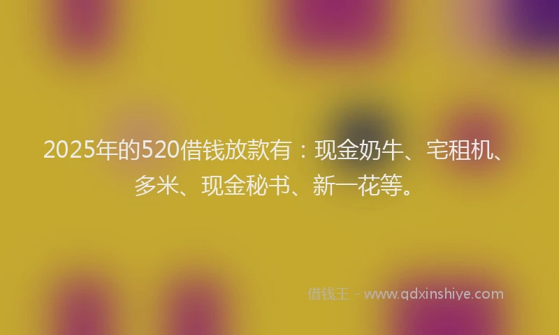 2025年的520借钱放款有：现金奶牛、宅租机、多米、现金秘书、新一花等。