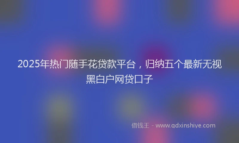 2025年热门随手花贷款平台，归纳五个最新无视黑白户网贷口子