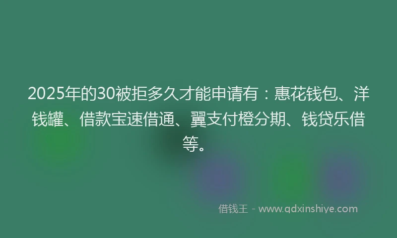2025年的30被拒多久才能申请有：惠花钱包、洋钱罐、借款宝速借通、翼支付橙分期、钱贷乐借等。