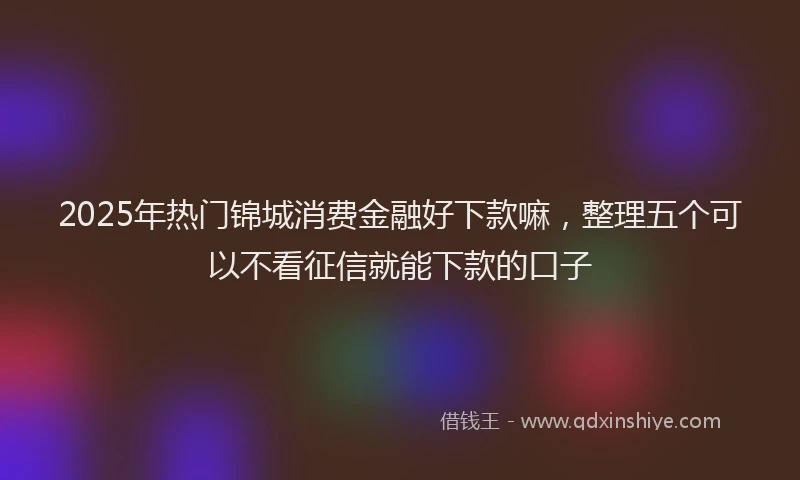 2025年热门锦城消费金融好下款嘛，整理五个可以不看征信就能下款的口子