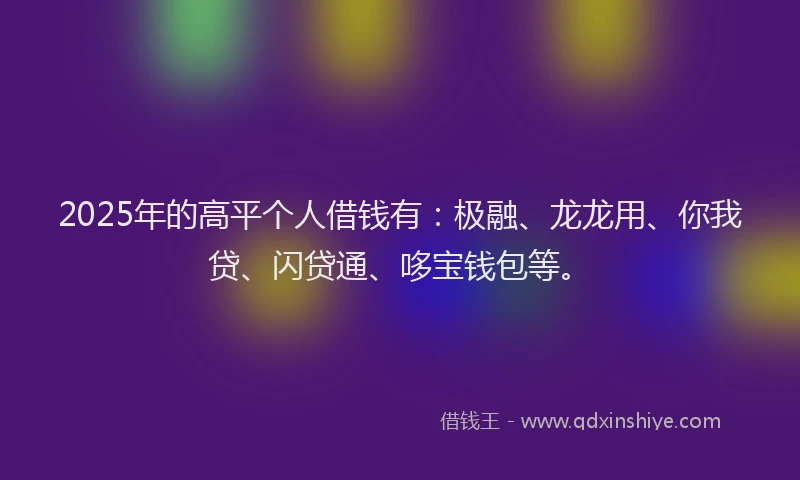 2025年的高平个人借钱有：极融、龙龙用、你我贷、闪贷通、哆宝钱包等。