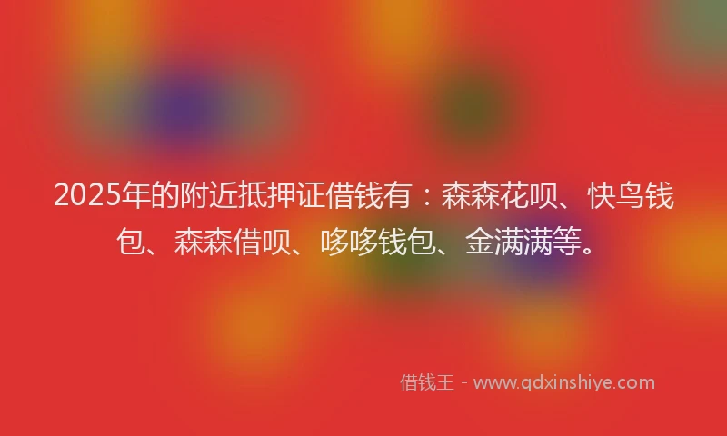 2025年的附近抵押证借钱有：森森花呗、快鸟钱包、森森借呗、哆哆钱包、金满满等。
