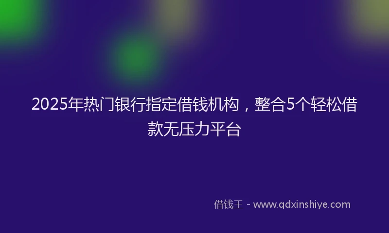 2025年热门银行指定借钱机构，整合5个轻松借款无压力平台