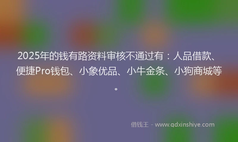 2025年的钱有路资料审核不通过有：人品借款、便捷Pro钱包、小象优品、小牛金条、小狗商城等。