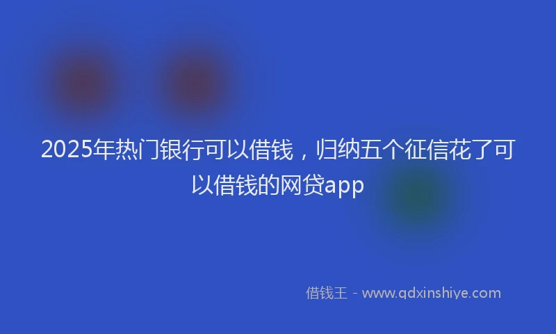2025年热门银行可以借钱，归纳五个征信花了可以借钱的网贷app