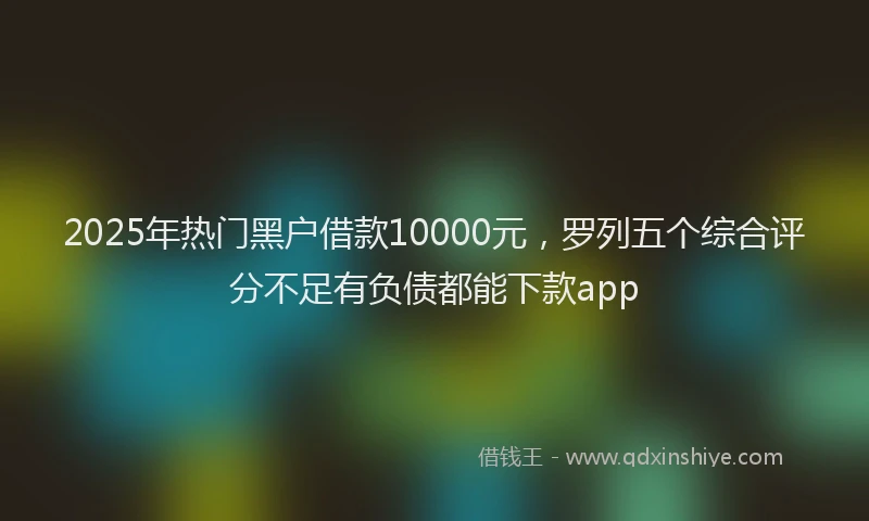 2025年热门黑户借款10000元,罗列五个综合评分不足有负债都能下款app