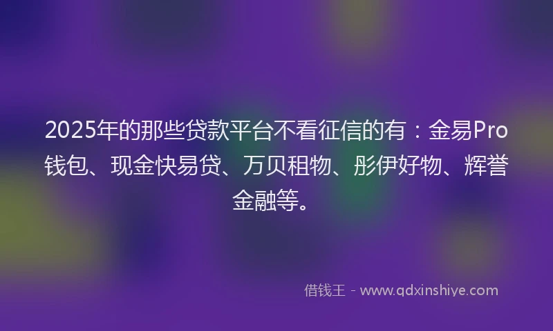 2025年的那些贷款平台不看征信的有：金易Pro钱包、现金快易贷、万贝租物、彤伊好物、辉誉金融等。