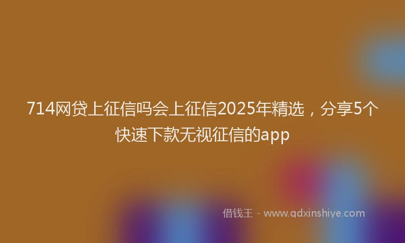 714网贷上征信吗会上征信2025年精选，分享5个快速下款无视征信的app