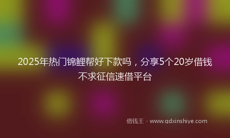 2025年热门锦鲤帮好下款吗，分享5个20岁借钱不求征信速借平台