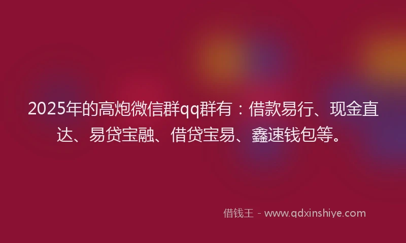 2025年的高炮微信群qq群有：借款易行、现金直达、易贷宝融、借贷宝易、鑫速钱包等。