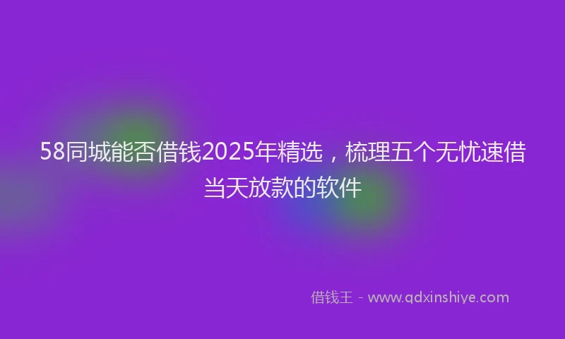 58同城能否借钱2025年精选，梳理五个无忧速借当天放款的软件
