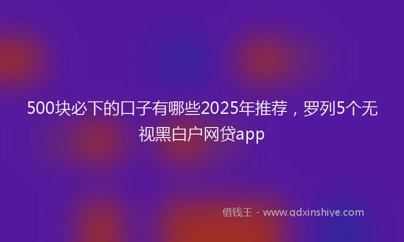 500块必下的口子有哪些2025年推荐，罗列5个无视黑白户网贷app