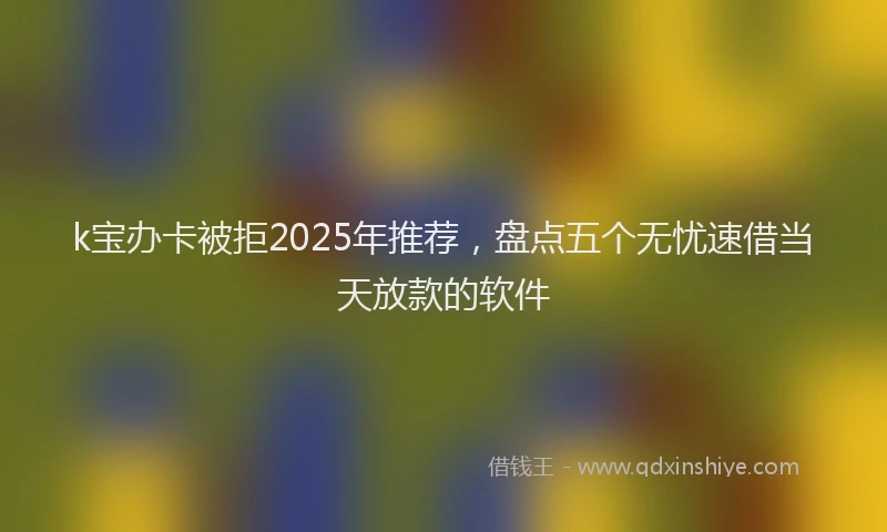 k宝办卡被拒2025年推荐,盘点五个无忧速借当天放款的软件