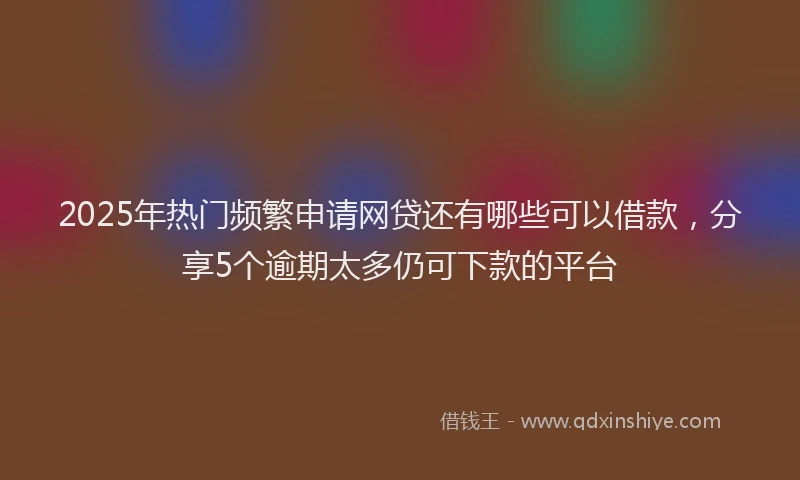 2025年热门频繁申请网贷还有哪些可以借款，分享5个逾期太多仍可下款的平台