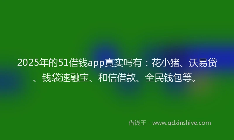 2025年的51借钱app真实吗有：花小猪、沃易贷、钱袋速融宝、和信借款、全民钱包等。