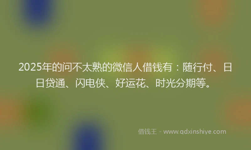 2025年的问不太熟的微信人借钱有：随行付、日日贷通、闪电侠、好运花、时光分期等。