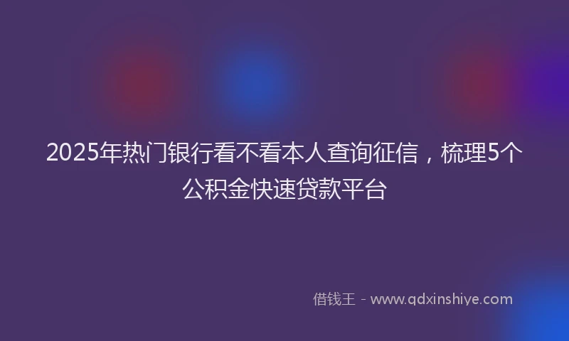 2025年热门银行看不看本人查询征信，梳理5个公积金快速贷款平台