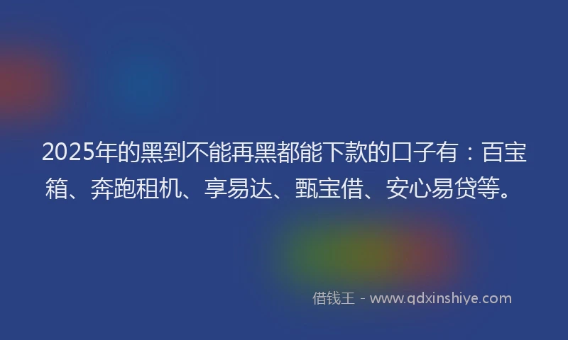 2025年的黑到不能再黑都能下款的口子有：百宝箱、奔跑租机、享易达、甄宝借、安心易贷等。