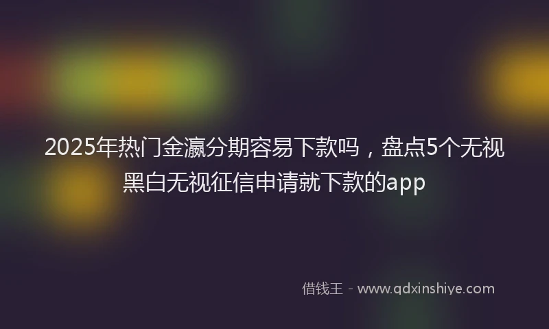 2025年热门金瀛分期容易下款吗，盘点5个无视黑白无视征信申请就下款的app