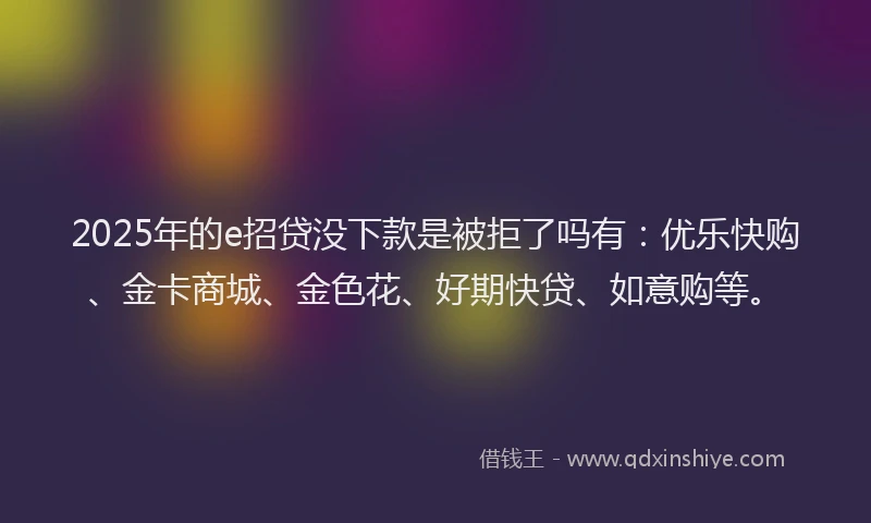 2025年的e招贷没下款是被拒了吗有：优乐快购、金卡商城、金色花、好期快贷、如意购等。