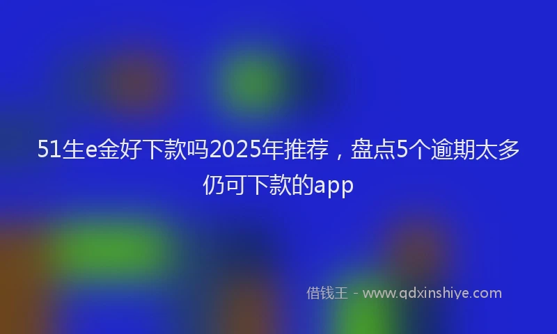 51生e金好下款吗2025年推荐，盘点5个逾期太多仍可下款的app
