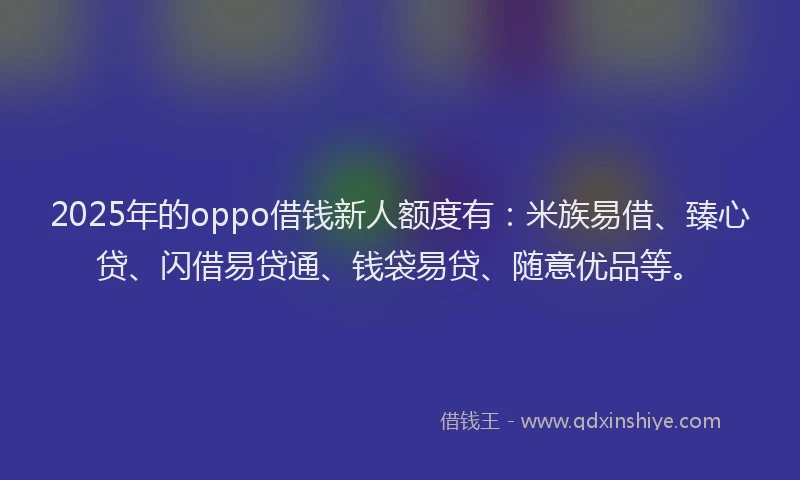 2025年的oppo借钱新人额度有：米族易借、臻心贷、闪借易贷通、钱袋易贷、随意优品等。