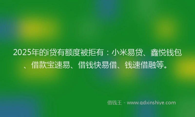 2025年的i贷有额度被拒有：小米易贷、鑫悦钱包、借款宝速易、借钱快易借、钱速借融等。