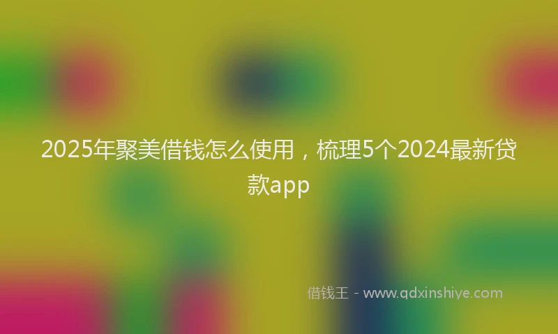 2025年聚美借钱怎么使用，梳理5个2024最新贷款app