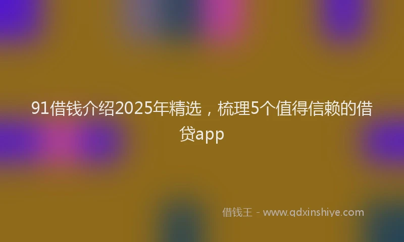 91借钱介绍2025年精选，梳理5个值得信赖的借贷app