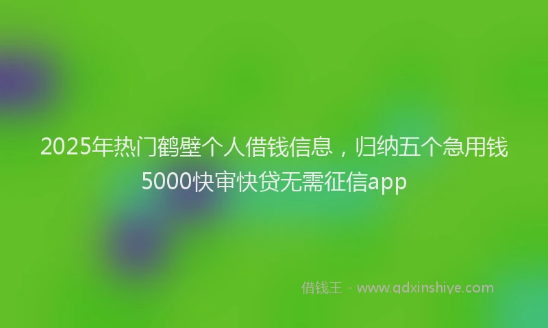 2025年热门鹤壁个人借钱信息，归纳五个急用钱5000快审快贷无需征信app
