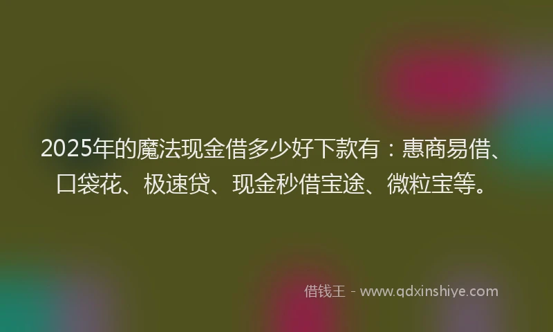 2025年的魔法现金借多少好下款有：惠商易借、口袋花、极速贷、现金秒借宝途、微粒宝等。