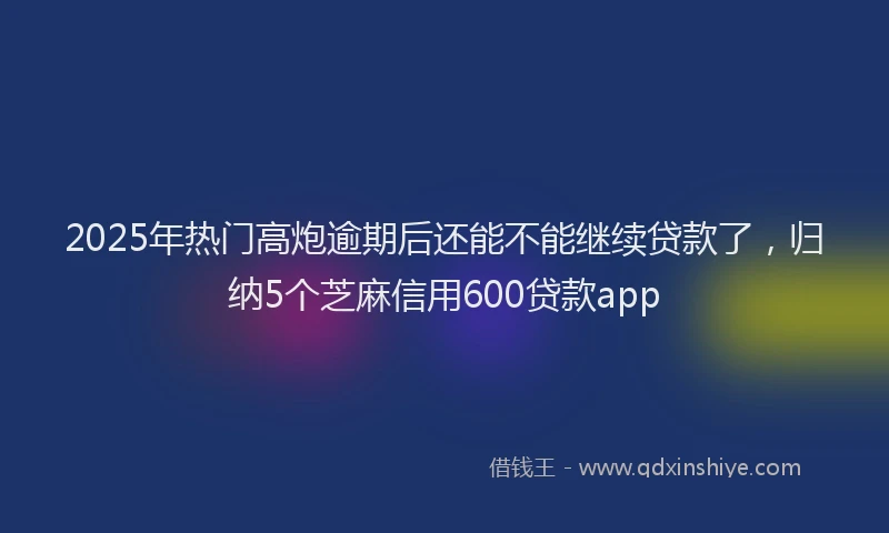 2025年热门高炮逾期后还能不能继续贷款了，归纳5个芝麻信用600贷款app