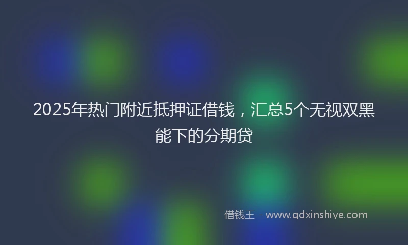 2025年热门附近抵押证借钱，汇总5个无视双黑能下的分期贷