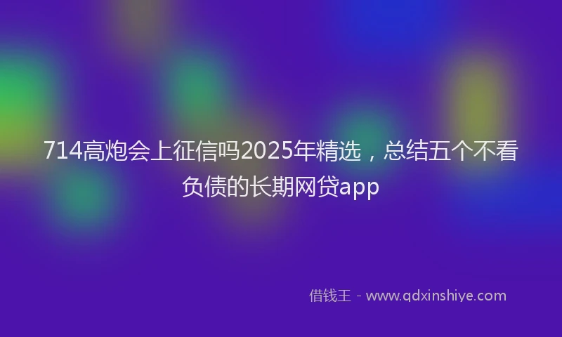 714高炮会上征信吗2025年精选，总结五个不看负债的长期网贷app