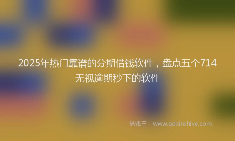 2025年热门靠谱的分期借钱软件，盘点五个714无视逾期秒下的软件