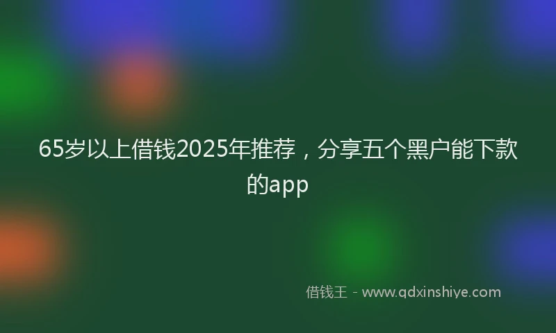 65岁以上借钱2025年推荐,分享五个黑户能下款的app