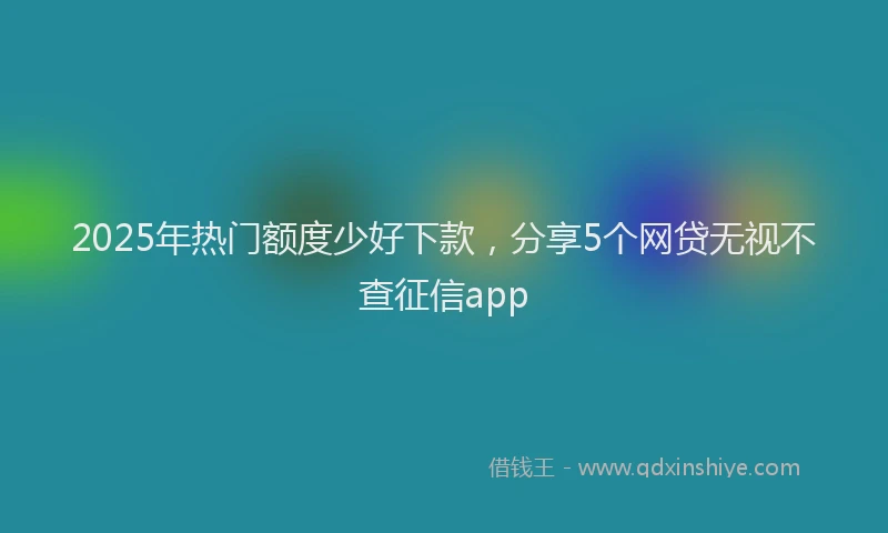 2025年热门额度少好下款，分享5个网贷无视不查征信app