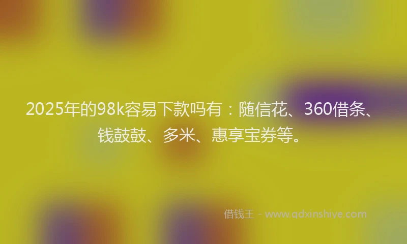 2025年的98k容易下款吗有：随信花、360借条、钱鼓鼓、多米、惠享宝券等。