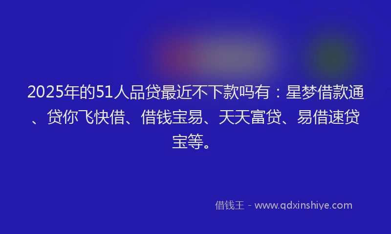 2025年的51人品贷最近不下款吗有：星梦借款通、贷你飞快借、借钱宝易、天天富贷、易借速贷宝等。