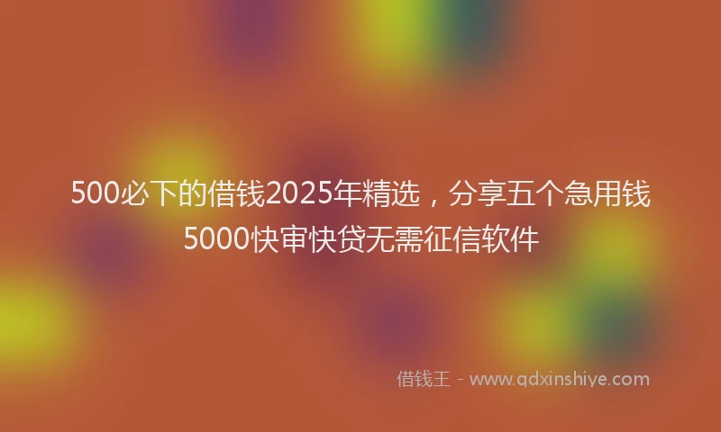 500必下的借钱2025年精选，分享五个急用钱5000快审快贷无需征信软件