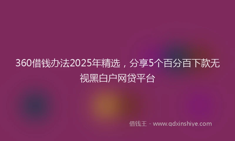 360借钱办法2025年精选,分享5个百分百下款无视黑白户网贷平台
